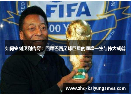 如何铭刻贝利传奇：回顾巴西足球巨星的辉煌一生与伟大成就