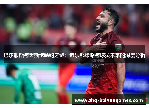 巴尔加斯与奥斯卡续约之谜：俱乐部策略与球员未来的深度分析