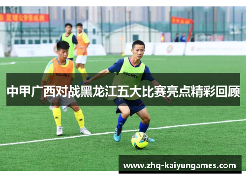 中甲广西对战黑龙江五大比赛亮点精彩回顾