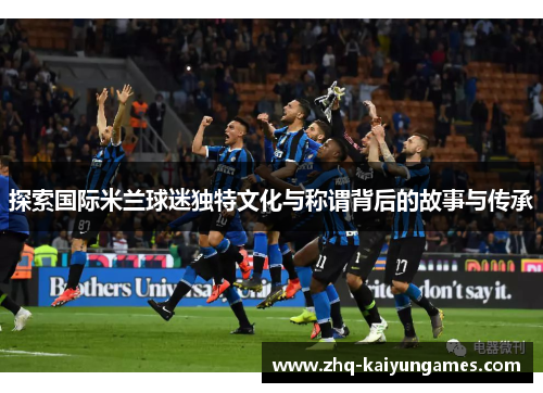 探索国际米兰球迷独特文化与称谓背后的故事与传承