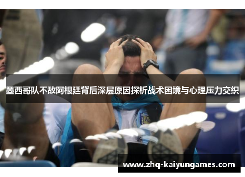 墨西哥队不敌阿根廷背后深层原因探析战术困境与心理压力交织