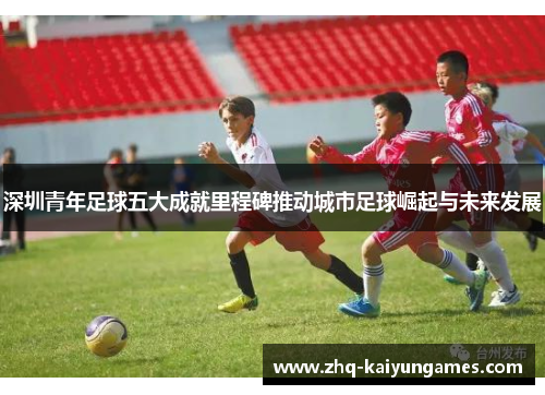 深圳青年足球五大成就里程碑推动城市足球崛起与未来发展