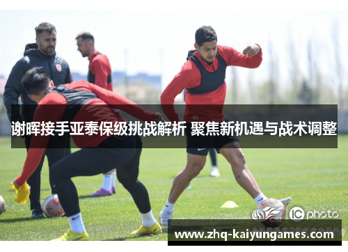 谢晖接手亚泰保级挑战解析 聚焦新机遇与战术调整