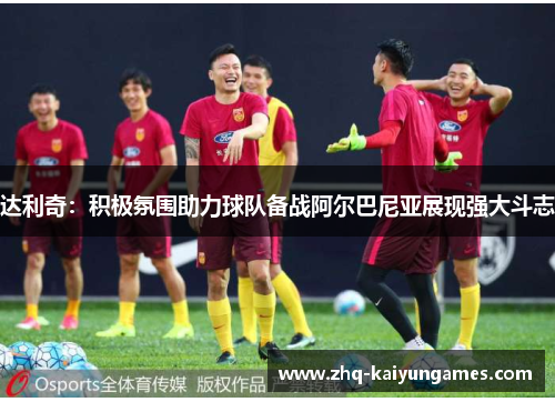 达利奇：积极氛围助力球队备战阿尔巴尼亚展现强大斗志