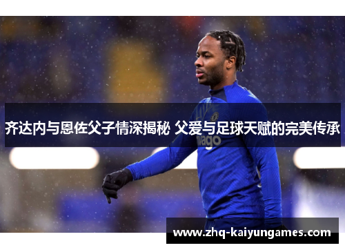 齐达内与恩佐父子情深揭秘 父爱与足球天赋的完美传承