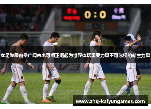 女足发展前景广阔未来可期正崛起为世界体坛重要力量不可忽视的新生力量 女足发展前景广阔未来可期正崛起为世界体坛重要力量不可忽视的新生力量