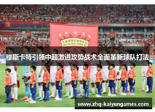 穆斯卡特引领中超激进攻势战术全面革新球队打法